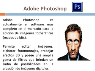 Adobe Photoshop
Adobe Photoshop es
actualmente el software más
completo en el mercado para la
edición de imágenes fotográficas
(mapas de bits).
Permite editar imágenes,
elaborar fotomontajes, trabajar
efectos 3D y posee una amplia
gama de filtros que brindan un
sinfín de posibilidades en la
creación de imágenes digitales.
 