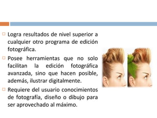  Logra resultados de nivel superior a
cualquier otro programa de edición
fotográfica.
 Posee herramientas que no solo
facilitan la edición fotográfica
avanzada, sino que hacen posible,
además, ilustrar digitalmente.
 Requiere del usuario conocimientos
de fotografía, diseño o dibujo para
ser aprovechado al máximo.
 