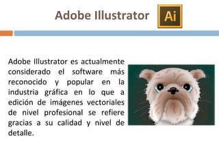 Adobe Illustrator es actualmente
considerado el software más
reconocido y popular en la
industria gráfica en lo que a
edición de imágenes vectoriales
de nivel profesional se refiere
gracias a su calidad y nivel de
detalle.
Adobe Illustrator
 