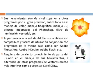  Sus herramientas son de nivel superior a otros
programas por su gran precisión, sobre todo en el
manejo del color, manejo tipográfico, manejo 3D,
efectos importados del Photoshop, filtro de
iluminación vectorial, etc.
 Al pertenecer a la suit de Adobe, sus archivos son
compatibles y fáciles de utilizar en conjunción con
programas de la misma casa como son Adobe
Photoshop, Adobe InDesign, Adobe Flash, etc.
 Requiere de un cierto conocimiento de parte del
usuario en el manejo de sus herramientas, a
diferencia de otros programas de vectores mucho
más intuitivos como puede ser Corel Draw.
 