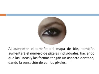 Al aumentar el tamaño del mapa de bits, también
aumentará el número de píxeles individuales, haciendo
que las líneas y las formas tengan un aspecto dentado,
dando la sensación de ver los píxeles.
 