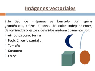 Imágenes vectoriales
Este tipo de imágenes es formado por figuras
geométricas, trazos o áreas de color independientes,
denominados objetos y definidos matemáticamente por:
 Atributos como forma
 Posición en la pantalla
 Tamaño
 Contorno
 Color
 
