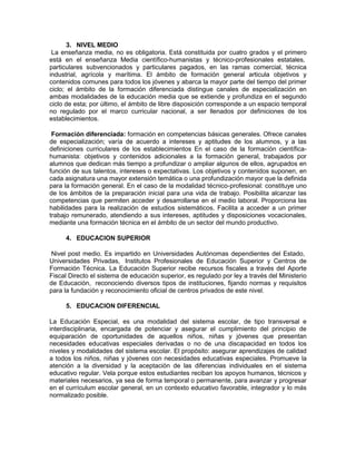 3. NIVEL MEDIO
La enseñanza media, no es obligatoria. Está constituida por cuatro grados y el primero
está en el enseñanza Media científico-humanistas y técnico-profesionales estatales,
particulares subvencionados y particulares pagados, en las ramas comercial, técnica
industrial, agrícola y marítima. El ámbito de formación general articula objetivos y
contenidos comunes para todos los jóvenes y abarca la mayor parte del tiempo del primer
ciclo; el ámbito de la formación diferenciada distingue canales de especialización en
ambas modalidades de la educación media que se extiende y profundiza en el segundo
ciclo de esta; por último, el ámbito de libre disposición corresponde a un espacio temporal
no regulado por el marco curricular nacional, a ser llenados por definiciones de los
establecimientos.
Formación diferenciada: formación en competencias básicas generales. Ofrece canales
de especialización; varía de acuerdo a intereses y aptitudes de los alumnos, y a las
definiciones curriculares de los establecimientos En el caso de la formación científica-
humanista: objetivos y contenidos adicionales a la formación general, trabajados por
alumnos que dedican más tiempo a profundizar o ampliar algunos de ellos, agrupados en
función de sus talentos, intereses o expectativas. Los objetivos y contenidos suponen, en
cada asignatura una mayor extensión temática o una profundización mayor que la definida
para la formación general. En el caso de la modalidad técnico-profesional: constituye uno
de los ámbitos de la preparación inicial para una vida de trabajo. Posibilita alcanzar las
competencias que permiten acceder y desarrollarse en el medio laboral. Proporciona las
habilidades para la realización de estudios sistemáticos. Facilita a acceder a un primer
trabajo remunerado, atendiendo a sus intereses, aptitudes y disposiciones vocacionales,
mediante una formación técnica en el ámbito de un sector del mundo productivo.
4. EDUCACION SUPERIOR
Nivel post medio. Es impartido en Universidades Autónomas dependientes del Estado,
Universidades Privadas, Institutos Profesionales de Educación Superior y Centros de
Formación Técnica. La Educación Superior recibe recursos fiscales a través del Aporte
Fiscal Directo el sistema de educación superior, es regulado por ley a través del Ministerio
de Educación, reconociendo diversos tipos de instituciones, fijando normas y requisitos
para la fundación y reconocimiento oficial de centros privados de este nivel.
5. EDUCACION DIFERENCIAL
La Educación Especial, es una modalidad del sistema escolar, de tipo transversal e
interdisciplinaria, encargada de potenciar y asegurar el cumplimiento del principio de
equiparación de oportunidades de aquellos niños, niñas y jóvenes que presentan
necesidades educativas especiales derivadas o no de una discapacidad en todos los
niveles y modalidades del sistema escolar. El propósito: asegurar aprendizajes de calidad
a todos los niños, niñas y jóvenes con necesidades educativas especiales. Promueve la
atención a la diversidad y la aceptación de las diferencias individuales en el sistema
educativo regular. Vela porque estos estudiantes reciban los apoyos humanos, técnicos y
materiales necesarios, ya sea de forma temporal o permanente, para avanzar y progresar
en el currículum escolar general, en un contexto educativo favorable, integrador y lo más
normalizado posible.
 