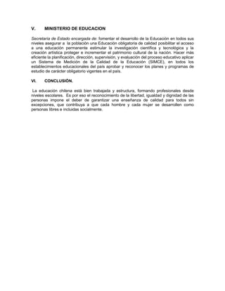 V. MINISTERIO DE EDUCACION
Secretaría de Estado encargada de: fomentar el desarrollo de la Educación en todos sus
niveles asegurar a la población una Educación obligatoria de calidad posibilitar el acceso
a una educación permanente estimular la investigación científica y tecnológica y la
creación artística proteger e incrementar el patrimonio cultural de la nación. Hacer más
eficiente la planificación, dirección, supervisión, y evaluación del proceso educativo aplicar
un Sistema de Medición de la Calidad de la Educación (SIMCE), en todos los
establecimientos educacionales del país aprobar y reconocer los planes y programas de
estudio de carácter obligatorio vigentes en el país.
VI. CONCLUSIÓN.
La educación chilena está bien trabajada y estructura, formando profesionales desde
niveles escolares. Es por eso el reconocimiento de la libertad, igualdad y dignidad de las
personas impone el deber de garantizar una enseñanza de calidad para todos sin
excepciones, que contribuya a que cada hombre y cada mujer se desarrollen como
personas libres e incluidas socialmente.
 