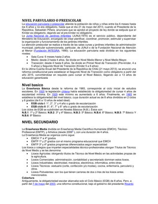 NIVEL PARVULARIO O PREESCOLAR
La educación parvularia o preescolar atiende la población de niños y niñas entre los 6 meses hasta
los 6 años y no era obligatorio, hasta que el día 21 de mayo del 2013, cuando el Presidente de la
República, Sebastián Piñera, anunciara que se aprobó el proyecto de ley donde se estipula que el
Kínder es obligatorio, dejando así el pre-kínder no obligatorio.
La Junta Nacional de Jardines Infantiles (JUNJI,1970) es el servicio público, dependiente del
Ministerio de Educación, encargado de crear planificar, coordinar, promover, estimular y supervisar
la organización y funcionamiento de los jardines infantiles.
La atención preescolar se realiza a través de las salas cunas y jardines infantiles de administración
municipal, particular subvencionada, particular, de JUNJI o de la Fundación Nacional de Atención
al Menor (Fundación INTEGRA, 1990). La educación parvularia está dividida en los siguientes
niveles:
Sala Cuna: 6 meses hasta 2 años
Medio: desde 2 hasta 4 años. Se divide en Nivel Medio Menor y Nivel Medio Mayor.
Transición: desde 4 hasta 6 años. Se divide en Primer Nivel de Transición (Pre-kínder, 4 a
5 años) y Segundo Nivel de Transición (Kínder 5 a 6 años)
En la última Cuenta Anual del Presidente de la República de Chile (21 mayo 2013), se anunció una
reforma constitucional para establecer el Segundo Nivel de Transición como obligatorio a partir del
año 2015, convirtiéndose en requisito para cursar el Nivel Básico, llegando así a 13 años de
educación garantizada
Nivel basico
La Enseñanza Básica desde la reforma de 1965, corresponde al ciclo inicial de estudios
escolares. En 1920 la legislación chilena había establecido la obligatoriedad de cursar 4 años de
escolaridad mínima. En 1929 este mínimo es aumentado a 6 años. Finalmente, en 1965 se
establece la obligatoriedad del nivel básico, cuya duración actual es de 8 años divididos en 2 ciclos
y 8 grados (de 6 a 13 años de edad ideal).
EGB ciclo I: 1°, 2°, 3° y 4 año o grado de escolarización
EGB ciclo II: 5°, 6°, 7° y 8° año o grado de escolarización
Los ciclos de EGB se subdividen en Niveles Básicos (N.B.). Éstos son:
N.B.1: 1º y 2º Básico; N.B.2: 3º y 4º Básico; N.B.3: 5º Básico; N.B.4: 6º Básico; N.B.5: 7º Básico Y
N.B.6: 8º Básico
NIVEL SECUNDARIO
La Enseñanza Media dividida en Enseñanza Media Científico-Humanista (EMCH), Técnico-
Profesional (EMTP), y Artística (desde 2006
4
), con una duración de 4 años.
La Enseñanza Media se organiza como sigue:
EMCH 1º a 4º grados
EMTP 1º y 2º grados con el mismo programa educacional que EMCH
EMTP 3º y 4º grados programas diferenciados según especialidad
Los liceos o colegios que imparten especialidades técnico-profesionales otorgan Títulos de Técnico
de Nivel Medio y se les denomina:
Liceos Agrícolas: otorgando títulos de Técnico de Nivel Medio en las actividades propias de
la agricultura.
Liceos Comerciales: administración, contabilidad y secretariado dominan estos liceos.
Liceos Industriales: electricidad, mecánica, electrónica, informática, entre otras.
Liceos Técnicos: vestuario (corte, confección y/o modas), cocina, enfermería, parvulario y
otros.
Liceos Polivalentes: son los que tienen carreras de dos o tres de los liceos antes
mencionados.
Cobertura
Antiguamente, la obligatoriedad escolar abarcaba solo el Ciclo Básico (EGB) de 8 años. Pero, a
partir del 7 de mayo del 2003, una reforma constitucional, bajo el gobierno del presidente Ricardo
 