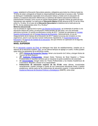 Lagos, estableció la Educación Secundaria gratuita y obligatoria para todos los chilenos hasta los
18 años de edad, entregando al Estado la responsabilidad de garantizar el acceso a ella. También
se distinguen modalidades especiales de la educación básica y media como la educación de
adultos y la especial (educación diferencial).La cobertura del sistema educacional chileno es
prácticamente universal, como ocurre en países desarrollados, teniendo índices de matrícula que
representan esa realidad. La matrícula en Educación Básica (EGB) alcanza al 99,7% de los niños
entre 6 y 14 años. En el caso de la Educación Secundaria la cobertura de la matrícula es de
87,7%, de los adolescentes entre 15 y 18 años.
5
Reforma educacional[
Con la entrada en vigencia de la nueva Ley General de Educación, se contempla el cambio a una
educación básica de 6 años y la educación media también de seis años, con una renovada
estructura curricular. El cambio se efectuará a contar de 2017. También se reemplaza el Consejo
Superior de Educación por el Consejo Nacional de Educación. Adicionalmente, la Ley de
Aseguramiento de la Calidad de la Educación de 2011
6
separa funciones del ministerio en tres
organismos, para lo cual crea dos nuevas instituciones reguladoras, la Superintendencia de
Educación y la Agencia de Calidad de la educación, las que entraron en operación en el segundo
semestre del 2012.
NIVEL SUPERIOR
En la educación superior de Chile se distinguen tres tipos de establecimientos, creados por la
reforma de la educación superior 1981, en los últimos tiempos se agregó un cuarto. A ellos pueden
optar todos los egresados de la educación media:
(CFT) Centros de Formación Técnica, tienen una duración de 2 años y otorgan títulos de
Técnico de Nivel Superior;
(IP) Institutos Profesionales, otorgan títulos Técnicos de Nivel Superior y Títulos
Profesionales en aquellas carreras que no requieran el grado académico de Licenciado.
(U) Universidades otorgan todos los Títulos Profesionales y los Grados Académicos de
Licenciatura, Magíster y Doctor en su especialidad.
Instituciones de educación superior de las FF.AA. estas últimas, incorporadas
recientemente, pueden entregar a través de sus instituciones educativas títulos y grados
académicos, siendo parte de las instituciones de educación superior. A esta pertenecen la
Academia Nacional de Estudios Políticos y Estratégicos (ANEPE), entre otras
 