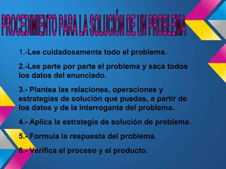 1.-Lee cuidadosamente todo el problema.
2.-Lee parte por parte el problema y saca todos
los datos del enunciado.
3.- Plantea las relaciones, operaciones y
estrategias de solución que puedas, a partir de
los datos y de la interrogante del problema.
4.- Aplica la estrategia de solución de problema.
5.- Formula la respuesta del problema.
6.- Verifica el proceso y el producto.
 