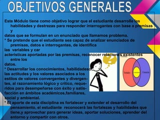 Este Módulo tiene como objetivo lograr que el estudiante desarrolle las
habilidades y destrezas para responder interrogantes con base a premisas
y
datos que se formulan en un enunciado que llamamos problema.
* Se pretende que el estudiante sea capaz de analizar enunciados de
premisas, datos e interrogantes, de identifica
las variables y car
acterísticas aportadas por las premisas, reconocer relaciones existentes
entre los
datos.
* Desarrollar los conocimientos, habilidadesd
las actitudes y los valores asociados a los
estilos de valores convergentes y divergen-
tes, al razonamiento lógico y crítico, reque-
ridos para desempeñarse con éxito y satis-
facción en ámbitos académicos,familiares,
social y ambiental.
* El aporte de esta disciplina es fortalecer y extender el desarrollo del
pensamiento, el estudiante reconocerá las fortalezas y habilidades que
tiene,y aprovechar para generar ideas, aportar soluciones, aprender del
entorno y compartir con otros.
 