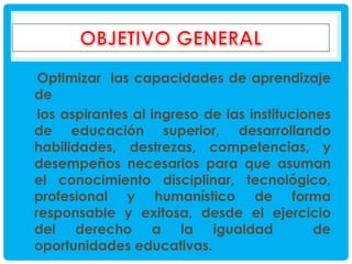 Optimizar las capacidades de aprendizaje
de
los aspirantes al ingreso de las instituciones
de educación superior, desarrollando
habilidades, destrezas, competencias, y
desempeños necesarios para que asuman
el conocimiento disciplinar, tecnológico,
profesional y humanístico de forma
responsable y exitosa, desde el ejercicio
del derecho a la igualdad
de
oportunidades educativas.

 