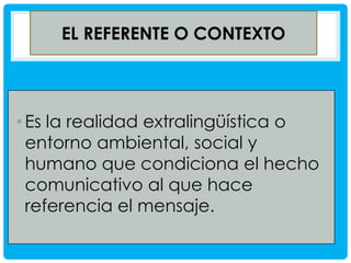 EL REFERENTE O CONTEXTO

• Es la realidad extralingüística o
entorno ambiental, social y
humano que condiciona el hecho
comunicativo al que hace
referencia el mensaje.

 