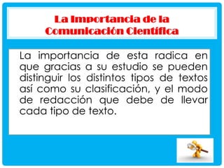 La Importancia de la
Comunicación Científica

La importancia de esta radica en
que gracias a su estudio se pueden
distinguir los distintos tipos de textos
así como su clasificación, y el modo
de redacción que debe de llevar
cada tipo de texto.

 