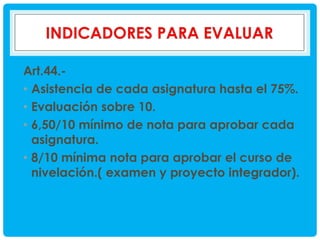Art.44.• Asistencia de cada asignatura hasta el 75%.
• Evaluación sobre 10.
• 6,50/10 mínimo de nota para aprobar cada
asignatura.
• 8/10 mínima nota para aprobar el curso de
nivelación.( examen y proyecto integrador).

 