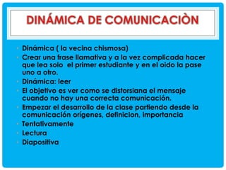 • Dinámica ( la vecina chismosa)
• Crear una frase llamativa y a la vez complicada hacer
que lea solo el primer estudiante y en el oido la pase
uno a otro.
• Dinámica: leer
• El objetivo es ver como se distorsiana el mensaje
cuando no hay una correcta comunicación.
• Empezar el desarrollo de la clase partiendo desde la
comunicación orígenes, definicion, importancia
• Tentativamente
• Lectura
• Diapositiva

 