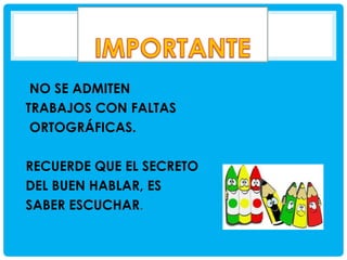 NO SE ADMITEN
TRABAJOS CON FALTAS
ORTOGRÁFICAS.
RECUERDE QUE EL SECRETO
DEL BUEN HABLAR, ES
SABER ESCUCHAR.

 