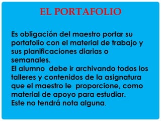 EL PORTAFOLIO
Es obligación del maestro portar su
portafolio con el material de trabajo y
sus planificaciones diarias o
semanales.
El alumno debe ir archivando todos los
talleres y contenidos de la asignatura
que el maestro le proporcione, como
material de apoyo para estudiar.
Este no tendrá nota alguna.

 