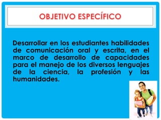 Desarrollar en los estudiantes habilidades
de comunicación oral y escrita, en el
marco de desarrollo de capacidades
para el manejo de los diversos lenguajes
de la ciencia, la profesión y las
humanidades.

 
