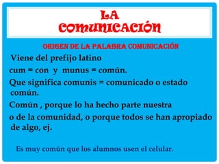 LA
COMUNICACIÓN
ORIGEN DE LA PALABRA COMUNICACIÓN

Viene del prefijo latino
cum = con y munus = común.
Que significa comunis = comunicado o estado
común.
Común , porque lo ha hecho parte nuestra
o de la comunidad, o porque todos se han apropiado
de algo, ej.
Es muy común que los alumnos usen el celular.

 