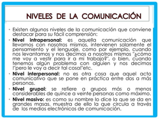 • Existen algunos niveles de la comunicación que conviene
destacar para su fácil comprensión:
• Nivel intrapersonal: es aquella comunicación que
llevamos con nosotros mismos, intervienen solamente el
pensamiento y el lenguaje, como por ejemplo, cuando
nos levantamos y nos decimos a nosotros mismos "¿cómo
me voy a vestir para ir a mi trabajo?", o bien, cuando
tenemos algún problema con alguien y nos decimos
!"pero le voy a decir tal cosa!"etc.
• Nivel interpersonal: no es otra cosa que aquel acto
comunicativo que se pone en práctica entre dos a más
personas.
• Nivel grupal: se refiere a grupos más o menos
considerables de quince a veinte personas como máximo.
• Nivel masivo: es como su nombre lo dice la que se da en
grandes masas, muestra de ello la que circula a través
de los medios electrónicos de comunicación.

 