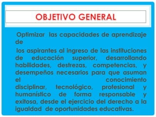 Optimizar las capacidades de aprendizaje
de
los aspirantes al ingreso de las instituciones
de educación superior, desarrollando
habilidades, destrezas, competencias, y
desempeños necesarios para que asuman
el
conocimiento
disciplinar, tecnológico, profesional y
humanístico de forma responsable y
exitosa, desde el ejercicio del derecho a la
igualdad de oportunidades educativas.

 