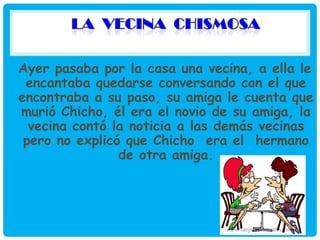 Ayer pasaba por la casa una vecina, a ella le
encantaba quedarse conversando con el que
encontraba a su paso, su amiga le cuenta que
murió Chicho, él era el novio de su amiga, la
vecina contó la noticia a las demás vecinas
pero no explicó que Chicho era el hermano
de otra amiga.

 