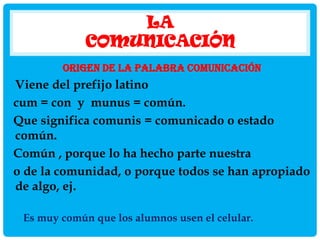 LA
COMUNICACIÓN
ORIGEN DE LA PALABRA COMUNICACIÓN

Viene del prefijo latino
cum = con y munus = común.
Que significa comunis = comunicado o estado
común.
Común , porque lo ha hecho parte nuestra
o de la comunidad, o porque todos se han apropiado
de algo, ej.
Es muy común que los alumnos usen el celular.

 