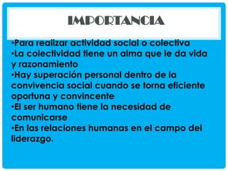 IMPORTANCIA
•Para realizar actividad social o colectiva
•La colectividad tiene un alma que le da vida
y razonamiento
•Hay superación personal dentro de la
convivencia social cuando se torna eficiente
oportuna y convincente
•El ser humano tiene la necesidad de
comunicarse
•En las relaciones humanas en el campo del
liderazgo.

 