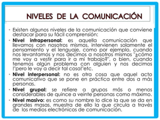 • Existen algunos niveles de la comunicación que conviene
destacar para su fácil comprensión:
• Nivel intrapersonal: es aquella comunicación que
llevamos con nosotros mismos, intervienen solamente el
pensamiento y el lenguaje, como por ejemplo, cuando
nos levantamos y nos decimos a nosotros mismos "¿cómo
me voy a vestir para ir a mi trabajo?", o bien, cuando
tenemos algún problema con alguien y nos decimos
!"pero le voy a decir tal cosa!"etc.
• Nivel interpersonal: no es otra cosa que aquel acto
comunicativo que se pone en práctica entre dos a más
personas.
• Nivel grupal: se refiere a grupos más o menos
considerables de quince a veinte personas como máximo.
• Nivel masivo: es como su nombre lo dice la que se da en
grandes masas, muestra de ello la que circula a través
de los medios electrónicos de comunicación.

 