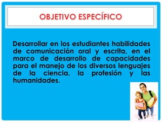 Desarrollar en los estudiantes habilidades
de comunicación oral y escrita, en el
marco de desarrollo de capacidades
para el manejo de los diversos lenguajes
de la ciencia, la profesión y las
humanidades.

 