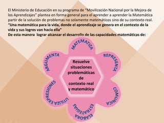 El Ministerio de Educación en su programa de “Movilización Nacional por la Mejora de
los Aprendizajes” plantea en forma general para el aprender a aprender la Matemática
partir de la solución de problemas no solamente matemáticos sino de su contexto real.
“Una matemática para la vida, donde el aprendizaje se genera en el contexto de la
vida y sus logros van hacia ella”
De esta manera lograr alcanzar el desarrollo de las capacidades matemáticas de:

Resuelve
situaciones
problemáticas
de
contexto real
y matemático

 
