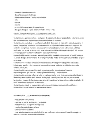 • desechos sólidos domésticos
• desechos sólidos industriales
• exceso de fertilizante y productos químicos
• tala
• quema
• basura
• el monóxido de carbono de los vehículos
• desagües de aguas negras o contaminadas al mar o ríos
CONTAMINACION AMBIENTAL SEGUN EL CONTAMINANTE
Contaminación química: refiere a cualquiera de las comentadas en los apartados anteriores, en las
que un determinado compuesto químico se introduce en el medio.
Contaminación radiactiva: es aquella derivada de la dispersión de materiales radiactivos, como el
uranio enriquecido, usados en instalaciones médicas o de investigación, reactores nucleares de
centrales energéticas, munición blindada con metal aleado con uranio, submarinos, satélites
artificiales, etc., y que se produce por un accidente (como el accidente de Chernóbil), por el uso ó
por la disposición final deliberada de los residuos radiactivos.
Contaminación térmica: refiere a la emisión de fluidos a elevada temperatura; se puede producir
en cursos de agua. El incremento de la temperatura del medio disminuye la solubilidad del oxígeno
en el agua.
Contaminación acústica: es la contaminación debida al ruido provocado por las actividades
industriales, sociales y del transporte, que puede provocar malestar, irritabilidad, insomnio,
sordera parcial, etc.
Contaminación electromagnética: es la producida por las radiaciones del espectro
electromagnético que afectan a los equipos electrónicos y a los seres vivos.
Contaminación lumínica: refiere al brillo o resplandor de luz en el cielo nocturno producido por la
reflexión y la difusión de la luz artificial en los gases y en las partículas del aire por el uso de
luminarias ó excesos de iluminación, así como la intrusión de luz o de determinadas longitudes de
onda del espectro en lugares no deseados.
Contaminación visual: se produce generalmente por instalaciones industriales, edificios e
infraestructuras que deterioran la estética del medio.

PREVENCION DE LA CONTAMINACION AMBIENTAL
• no quemar ni talar plantas
• controlar el uso de fertilizantes y pesticidas
• no botar basura en lugares inapropiados
• regular el servicio de aseo urbano
• crear conciencia ciudadana
• crear vías de desagües para las industrias que no lleguen a los mares ni ríos utilizados para el
servicio o consumo del hombre ni animales

 