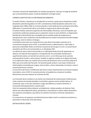 emisiones rutinarias de radiactividad y los residuos que generan, como por el riesgo de accidente
que su funcionamiento supone. Es preciso abandonar la energía nuclear.
CAMBIOS CLIMATICOS POR LA CONTAMINACION AMBIENTAL
El cambio climático, inducido por la actividad del ser humano, supone que la temperatura media
del planeta aumentó 0,6 grados en el S.XX. La temperatura media del planeta subirá entre 1,4 y
5,8 grados entre 1990 y 2100. En el mismo período, el nivel medio del mar aumentará entre 0,09 y
0,88 metros. El aumento del S.XX no se ha dado en ninguno de los últimos diez siglos.
El cambio climático acelerará la aparición de enfermedades infecciosas, como las tropicales, que
encontrarán condiciones propicias para su expansión, incluso en zonas del Norte. La Organización
Mundial de la Salud advirtió que es probable que los cambios locales de temperaturas y
precipitaciones creen condiciones más favorables para los insectos transmisores de enfermedades
infecciosas, como la malaria o el dengue.
La atmósfera actúa como una trampa térmica y este efecto invernadero aumenta con la
concentración de gases como el CO2. La actividad humana, la deforestación y, sobre todo, la
quema de combustibles fósiles incrementan la presencia de este gas en el aire. La concentración
atmosférica de CO2 se ha incrementado en un 31% desde 1750.
La cubierta de nieve y hielo ha disminuido en un 10% desde finales de los 60. Igualmente, se
observa una reducción de los glaciares a lo largo del S.XX. Ha aumentado la temperatura
superficial del océano y el nivel del mar entre 0,1 y 0,2 m. en el S.XX (y que irá en aumento
amenazando de inundar a ciertos países). También se registran cambios en el régimen de lluvias,
en la cubierta de nubes y en el patrón de ocurrencia de fenómenos como la corriente cálida de El
Niño, que se ha vuelto más frecuente. Tal aumento puede conducir a una mayor incidencia de
enfermedades transmitidas por el agua, como el cólera, y de las relacionadas con toxinas, como el
envenenamiento por mariscos.
La única forma de frenar la modificación del clima es reducir drásticamente las emisiones de gases
invernadero, como el CO2. Es necesario presionar a los gobiernos y empresas mundiales,
básicamente, para que reduzcan las emisiones de CO2.
La incineración de los residuos es una fuente muy importante de contaminación ambiental pues
emite sustancias de elevada toxicidad, a la atmósfera y genera cenizas también tóxicas. Al
contaminar, pues, el aire que respiramos, el agua que bebemos y nuestros alimentos, la
incineración afecta gravemente a nuestra salud.
Entre los compuestos tóxicos destacan -principalmente- metales pesados y las dioxinas. Estas
últimas son extremadamente tóxicas, persistentes y acumulativas en toda la cadena alimentaria.
Son sustancias cancerígenas y que alteran los sistemas inmunitario, hormonal, reproductor y
nervioso.
En consecuencia, las empresas y las Administraciones deben invertir sus esfuerzos económicos y
personales en desarrollar otras alternativas.
DESTRUCCION DEL OZONO

 