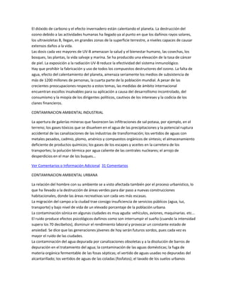 El dióxido de carbono y el efecto invernadero están calentando el planeta. La destrucción del
ozono debido a las actividades humanas ha llegado ya al punto en que los dañinos rayos solares,
los ultravioletas B, llegan, en grandes zonas de la superficie terrestre, a niveles capaces de causar
extensos daños a la vida.
Las dosis cada vez mayores de UV-B amenazan la salud y el bienestar humano, las cosechas, los
bosques, las plantas, la vida salvaje y marina. Se ha producido una elevación de la tasa de cáncer
de piel. La exposición a la radiación UV-B reduce la efectividad del sistema inmunológico.
Hay que prohibir la fabricación y uso de todos los compuestos destructores del ozono. La falta de
agua, efecto del calentamiento del planeta, amenaza seriamente los medios de subsistencia de
más de 1200 millones de personas, la cuarta parte de la población mundial. A pesar de las
crecientes preocupaciones respecto a estos temas, las medidas de ámbito internacional
encuentran escollos insalvables para su aplicación a causa del desarrollismo incontrolado, del
consumismo y la miopía de los dirigentes políticos, cautivos de los intereses y la codicia de los
clanes financieros.
CONTAMINACION AMBIENTAL INDUSTRIAL
La apertura de galerías mineras que favorecen las infiltraciones de sal potasa, por ejemplo, en el
terreno; los gases tóxicos que se disuelven en el agua de las precipitaciones y la potencial ruptura
accidental de las canalizaciones de las industrias de transformación; los vertidos de aguas con
metales pesados, cadmio, plomo, arsénico y compuestos orgánicos de síntesis; el almacenamiento
deficiente de productos químicos; los gases de los escapes y aceites en la carretera de los
transportes; la polución térmica por agua caliente de las centrales nucleares; el arrojo de
desperdicios en el mar de los buques...
Ver Comentarios o Información Adicional 31 Comentarios
CONTAMINACION AMBIENTAL URBANA
La relación del hombre con su ambiente se a visto afectada también por el proceso urbanístico, lo
que ha llevado a la destrucción de áreas verdes para dar paso a nuevas construcciones
habitacionales, donde las áreas recreativas son cada ves más escasas.
La migración del campo a la ciudad trae consigo insuficiencia de servicios públicos (agua, luz,
transporte) y bajo nivel de vida de un elevado porcentaje de la población urbana.
La contaminación sónica en algunas ciudades es muy aguda: vehículos, aviones, maquinarias. etc...
El ruido produce efectos psicológicos dañinos como son interrumpir el sueño (cuando la intensidad
supera los 70 decibelios), disminuir el rendimiento laboral y provocar un constante estado de
ansiedad. Se dice que las generaciones jóvenes de hoy serán futuros sordos, pues cada vez es
mayor el ruido de las ciudades.
La contaminación del agua depurada por canalizaciones obsoletas y a la disolución de barros de
depuración en el tratamiento del agua; la contaminación de las aguas domésticas; la fuga de
materia orgánica fermentable de las fosas sépticas; el vertido de aguas usadas no depuradas del
alcantarillado; los vertidos de aguas de las coladas (fosfatos); el lavado de los suelos urbanos

 