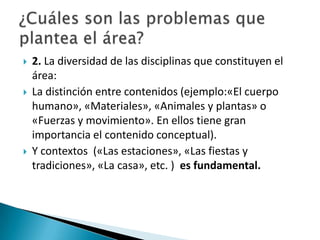 





2. La diversidad de las disciplinas que constituyen el
área:
La distinción entre contenidos (ejemplo:«El cuerpo
humano», «Materiales», «Animales y plantas» o
«Fuerzas y movimiento». En ellos tiene gran
importancia el contenido conceptual).
Y contextos («Las estaciones», «Las fiestas y
tradiciones», «La casa», etc. ) es fundamental.

 