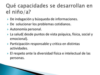 








De indagación y búsqueda de informaciones.
De solucionar los problemas cotidianos.
Autonomía personal.
La salud( desde puntos de vista psíquica, física, social y
emocional).
Participación responsable y critica en distintas
actividades.
El respeto ante la diversidad física e intelectual de las
personas.

 