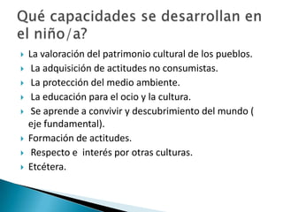 









La valoración del patrimonio cultural de los pueblos.
La adquisición de actitudes no consumistas.
La protección del medio ambiente.
La educación para el ocio y la cultura.
Se aprende a convivir y descubrimiento del mundo (
eje fundamental).
Formación de actitudes.
Respecto e interés por otras culturas.
Etcétera.

 