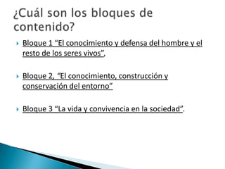 

Bloque 1 “El conocimiento y defensa del hombre y el
resto de los seres vivos”,



Bloque 2, “El conocimiento, construcción y
conservación del entorno”



Bloque 3 “La vida y convivencia en la sociedad”.

 