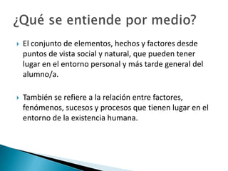 

El conjunto de elementos, hechos y factores desde
puntos de vista social y natural, que pueden tener
lugar en el entorno personal y más tarde general del
alumno/a.



También se refiere a la relación entre factores,
fenómenos, sucesos y procesos que tienen lugar en el
entorno de la existencia humana.

 