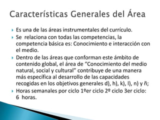 






Es una de las áreas instrumentales del currículo.
Se relaciona con todas las competencias, la
competencia básica es: Conocimiento e interacción con
el medio.
Dentro de las áreas que conforman este ámbito de
contenido global, el área de “Conocimiento del medio
natural, social y cultural” contribuye de una manera
más específica al desarrollo de las capacidades
recogidas en los objetivos generales d), h), k), l), n) y ñ;
Horas semanales por ciclo 1ºer ciclo 2º ciclo 3er ciclo:
6 horas.

 