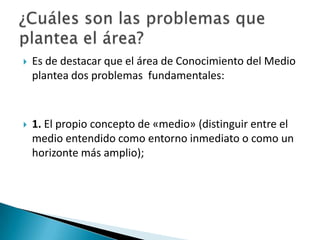 

Es de destacar que el área de Conocimiento del Medio
plantea dos problemas fundamentales:



1. El propio concepto de «medio» (distinguir entre el
medio entendido como entorno inmediato o como un
horizonte más amplio);

 