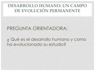 DESARROLLO HUMANO: UN CAMPO
DE EVOLUCIÓN PERMANENTE

PREGUNTA ORIENTADORA:
¿ Qué es el desarrollo humano y como
ha evolucionado su estudio?

 