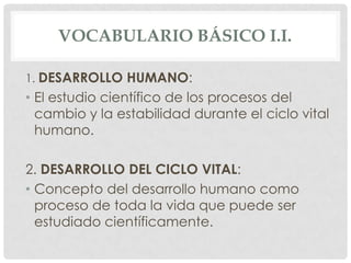 VOCABULARIO BÁSICO I.I.
1. DESARROLLO HUMANO:

• El estudio científico de los procesos del
cambio y la estabilidad durante el ciclo vital
humano.
2. DESARROLLO DEL CICLO VITAL:
• Concepto del desarrollo humano como
proceso de toda la vida que puede ser
estudiado científicamente.

 