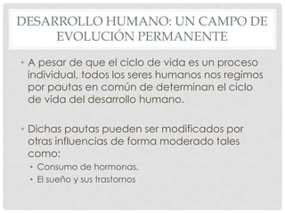 DESARROLLO HUMANO: UN CAMPO DE
EVOLUCIÓN PERMANENTE
• A pesar de que el ciclo de vida es un proceso
individual, todos los seres humanos nos regimos
por pautas en común de determinan el ciclo
de vida del desarrollo humano.
• Dichas pautas pueden ser modificados por
otras influencias de forma moderado tales
como:
• Consumo de hormonas,
• El sueño y sus trastornos

 