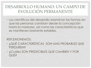DESARROLLO HUMANO: UN CAMPO DE
EVOLUCIÓN PERMANENTE
• Los científicos del desarrollo examinan las formas en
que las personas cambian desde la concepción
hasta la madurez, así como las características que
se mantienen bastante estables.

REFLEXIONEMOS:
• ¿QUÉ CARACTERÍSTICAS SON MAS PROBABLES QUE
PERDUREN?
• ¿Cuáles SON PREDECIBLES QUE CAMBIEN Y POR
QUÉ?

 