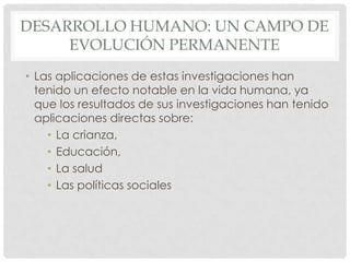 DESARROLLO HUMANO: UN CAMPO DE
EVOLUCIÓN PERMANENTE
• Las aplicaciones de estas investigaciones han
tenido un efecto notable en la vida humana, ya
que los resultados de sus investigaciones han tenido
aplicaciones directas sobre:
• La crianza,
• Educación,
• La salud
• Las políticas sociales

 