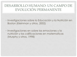 DESARROLLO HUMANO: UN CAMPO DE
EVOLUCIÓN PERMANENTE
• Investigaciones sobre la Educación y la Nutrición en
Boston (Kleinman y otros, 2002)
• Investigaciones en sobre las emociones y la
nutrición y las calificaciones en matematicas
(Murphy y otros, 1998)

 