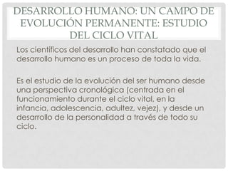 DESARROLLO HUMANO: UN CAMPO DE
EVOLUCIÓN PERMANENTE: ESTUDIO
DEL CICLO VITAL
Los científicos del desarrollo han constatado que el
desarrollo humano es un proceso de toda la vida.
Es el estudio de la evolución del ser humano desde
una perspectiva cronológica (centrada en el
funcionamiento durante el ciclo vital, en la
infancia, adolescencia, adultez, vejez), y desde un
desarrollo de la personalidad a través de todo su
ciclo.

 