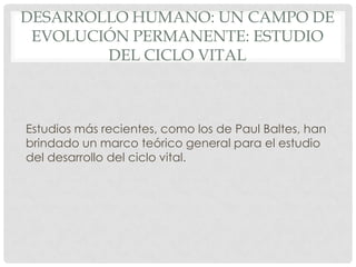 DESARROLLO HUMANO: UN CAMPO DE
EVOLUCIÓN PERMANENTE: ESTUDIO
DEL CICLO VITAL

Estudios más recientes, como los de Paul Baltes, han
brindado un marco teórico general para el estudio
del desarrollo del ciclo vital.

 