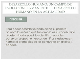 DESARROLLO HUMANO: UN CAMPO DE
EVOLUCIÓN PERMANENTE: EL DESARROLLO
HUMANO EN LA ACTUALIDAD
DESCRIBIR
Para poder describir cuándo dicen su primera
palabra los niños o qué tan amplio es su vocabulario
a determinada edad, los científicos sociales
observan grupos numerosos de niños y establecen
normas o promedios de las conductas en diversas
edades.

 