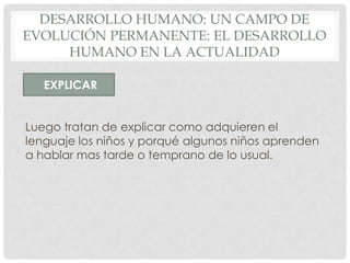 DESARROLLO HUMANO: UN CAMPO DE
EVOLUCIÓN PERMANENTE: EL DESARROLLO
HUMANO EN LA ACTUALIDAD
EXPLICAR
Luego tratan de explicar como adquieren el
lenguaje los niños y porqué algunos niños aprenden
a hablar mas tarde o temprano de lo usual.

 