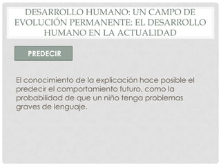 DESARROLLO HUMANO: UN CAMPO DE
EVOLUCIÓN PERMANENTE: EL DESARROLLO
HUMANO EN LA ACTUALIDAD
PREDECIR
El conocimiento de la explicación hace posible el
predecir el comportamiento futuro, como la
probabilidad de que un niño tenga problemas
graves de lenguaje.

 